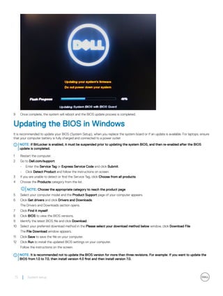 9 Once complete, the system will reboot and the BIOS update process is completed.
Updating the BIOS in Windows
It is recommended to update your BIOS (System Setup), when you replace the system board or if an update is available. For laptops, ensure
that your computer battery is fully charged and connected to a power outlet
NOTE: If BitLocker is enabled, it must be suspended prior to updating the system BIOS, and then re-enabled after the BIOS
update is completed.
1 Restart the computer.
2 Go to Dell.com/support.
• Enter the Service Tag or Express Service Code and click Submit.
• Click Detect Product and follow the instructions on screen.
3 If you are unable to detect or find the Service Tag, click Choose from all products.
4 Choose the Products category from the list.
NOTE: Choose the appropriate category to reach the product page
5 Select your computer model and the Product Support page of your computer appears.
6 Click Get drivers and click Drivers and Downloads.
The Drivers and Downloads section opens.
7 Click Find it myself.
8 Click BIOS to view the BIOS versions.
9 Identify the latest BIOS file and click Download.
10 Select your preferred download method in the Please select your download method below window, click Download File.
The File Download window appears.
11 Click Save to save the file on your computer.
12 Click Run to install the updated BIOS settings on your computer.
Follow the instructions on the screen.
NOTE: It is recommended not to update the BIOS version for more than three revisions. For example: If you want to update the
BIOS from 1.0 to 7.0, then install version 4.0 first and then install version 7.0.
72 System setup
 
