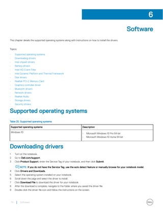 Software
This chapter details the supported operating systems along with instructions on how to install the drivers.
Topics:
• Supported operating systems
• Downloading drivers
• Intel chipset drivers
• Battery drivers
• Intel HID Event Filter
• Intel Dynamic Platform and Thermal Framework
• Disk drivers
• Realtek PCI-E Memory Card
• Graphics controller driver
• Bluetooth drivers
• Network drivers
• Realtek Audio
• Storage drivers
• Security drivers
Supported operating systems
Table 20. Supported operating systems
Supported operating systems Description
Windows 10
• Microsoft Windows 10 Pro 64-bit
• Microsoft Windows 10 Home 64-bit
Downloading drivers
1 Turn on the notebook.
2 Go to Dell.com/support.
3 Click Product Support, enter the Service Tag of your notebook, and then click Submit.
NOTE: If you do not have the Service Tag, use the auto detect feature or manually browse for your notebook model.
4 Click Drivers and Downloads.
5 Select the operating system installed on your notebook.
6 Scroll down the page and select the driver to install.
7 Click Download File to download the driver for your notebook.
8 After the download is complete, navigate to the folder where you saved the driver file.
9 Double-click the driver file icon and follow the instructions on the screen.
6
74 Software
 