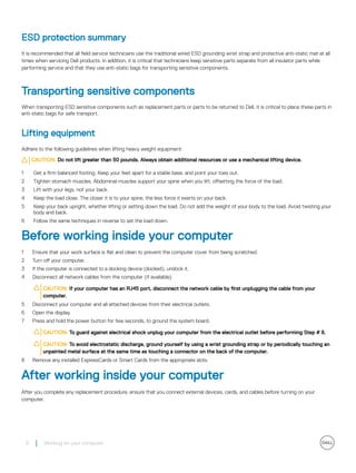 ESD protection summary
It is recommended that all field service technicians use the traditional wired ESD grounding wrist strap and protective anti-static mat at all
times when servicing Dell products. In addition, it is critical that technicians keep sensitive parts separate from all insulator parts while
performing service and that they use anti-static bags for transporting sensitive components.
Transporting sensitive components
When transporting ESD sensitive components such as replacement parts or parts to be returned to Dell, it is critical to place these parts in
anti-static bags for safe transport.
Lifting equipment
Adhere to the following guidelines when lifting heavy weight equipment:
CAUTION: Do not lift greater than 50 pounds. Always obtain additional resources or use a mechanical lifting device.
1 Get a firm balanced footing. Keep your feet apart for a stable base, and point your toes out.
2 Tighten stomach muscles. Abdominal muscles support your spine when you lift, offsetting the force of the load.
3 Lift with your legs, not your back.
4 Keep the load close. The closer it is to your spine, the less force it exerts on your back.
5 Keep your back upright, whether lifting or setting down the load. Do not add the weight of your body to the load. Avoid twisting your
body and back.
6 Follow the same techniques in reverse to set the load down.
Before working inside your computer
1 Ensure that your work surface is flat and clean to prevent the computer cover from being scratched.
2 Turn off your computer.
3 If the computer is connected to a docking device (docked), undock it.
4 Disconnect all network cables from the computer (if available).
CAUTION: If your computer has an RJ45 port, disconnect the network cable by first unplugging the cable from your
computer.
5 Disconnect your computer and all attached devices from their electrical outlets.
6 Open the display.
7 Press and hold the power button for few seconds, to ground the system board.
CAUTION: To guard against electrical shock unplug your computer from the electrical outlet before performing Step # 8.
CAUTION: To avoid electrostatic discharge, ground yourself by using a wrist grounding strap or by periodically touching an
unpainted metal surface at the same time as touching a connector on the back of the computer.
8 Remove any installed ExpressCards or Smart Cards from the appropriate slots.
After working inside your computer
After you complete any replacement procedure, ensure that you connect external devices, cards, and cables before turning on your
computer.
8 Working on your computer
 