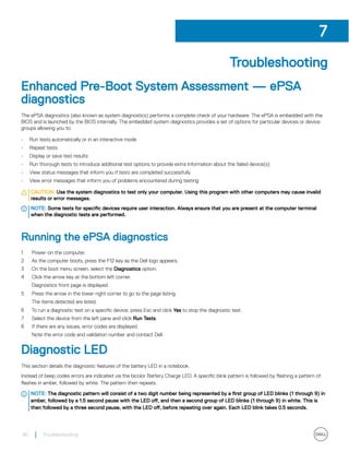 Troubleshooting
Enhanced Pre-Boot System Assessment — ePSA
diagnostics
The ePSA diagnostics (also known as system diagnostics) performs a complete check of your hardware. The ePSA is embedded with the
BIOS and is launched by the BIOS internally. The embedded system diagnostics provides a set of options for particular devices or device
groups allowing you to:
• Run tests automatically or in an interactive mode
• Repeat tests
• Display or save test results
• Run thorough tests to introduce additional test options to provide extra information about the failed device(s)
• View status messages that inform you if tests are completed successfully
• View error messages that inform you of problems encountered during testing
CAUTION: Use the system diagnostics to test only your computer. Using this program with other computers may cause invalid
results or error messages.
NOTE: Some tests for specific devices require user interaction. Always ensure that you are present at the computer terminal
when the diagnostic tests are performed.
Running the ePSA diagnostics
1 Power-on the computer.
2 As the computer boots, press the F12 key as the Dell logo appears.
3 On the boot menu screen, select the Diagnostics option.
4 Click the arrow key at the bottom left corner.
Diagnostics front page is displayed.
5 Press the arrow in the lower-right corner to go to the page listing.
The items detected are listed.
6 To run a diagnostic test on a specific device, press Esc and click Yes to stop the diagnostic test.
7 Select the device from the left pane and click Run Tests.
8 If there are any issues, error codes are displayed.
Note the error code and validation number and contact Dell.
Diagnostic LED
This section details the diagnostic features of the battery LED in a notebook.
Instead of beep codes errors are indicated via the bicolor Battery Charge LED. A specific blink pattern is followed by flashing a pattern of
flashes in amber, followed by white. The pattern then repeats.
NOTE: The diagnostic pattern will consist of a two digit number being represented by a first group of LED blinks (1 through 9) in
amber, followed by a 1.5 second pause with the LED off, and then a second group of LED blinks (1 through 9) in white. This is
then followed by a three second pause, with the LED off, before repeating over again. Each LED blink takes 0.5 seconds.
7
80 Troubleshooting
 