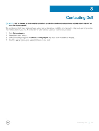 Contacting Dell
NOTE: If you do not have an active Internet connection, you can find contact information on your purchase invoice, packing slip,
bill, or Dell product catalog.
Dell provides several online and telephone-based support and service options. Availability varies by country and product, and some services
may not be available in your area. To contact Dell for sales, technical support, or customer service issues:
1 Go to Dell.com/support.
2 Select your support category.
3 Verify your country or region in the Choose a Country/Region drop-down list at the bottom of the page.
4 Select the appropriate service or support link based on your need.
8
Contacting Dell 83
 
