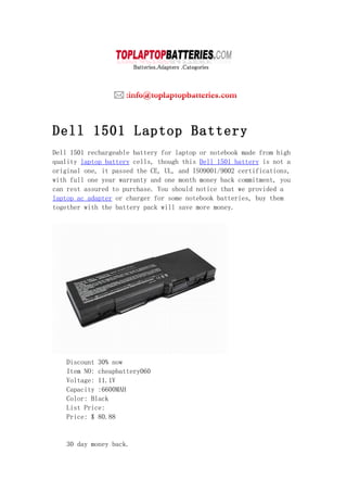 Dell 1501 Laptop Battery
Dell 1501 rechargeable battery for laptop or notebook made from high
quality laptop battery cells, though this Dell 1501 battery is not a
original one, it passed the CE, UL, and ISO9001/9002 certifications,
with full one year warranty and one month money back commitment, you
can rest assured to purchase. You should notice that we provided a
laptop ac adapter or charger for some notebook batteries, buy them
together with the battery pack will save more money.




   Discount 30% now
   Item NO: cheapbattery060
   Voltage: 11.1V
   Capacity :6600MAH
   Color: Black
   List Price:
   Price: $ 80.88


   30 day money back.
 