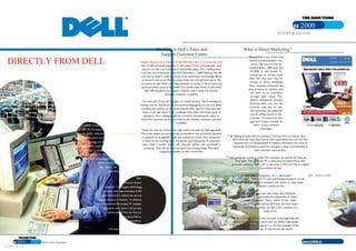 Business  2000  E I G H T H  e d i t i o n  Working in Dell’s Sales and  What is Direct Marketing?  Support Customer Centre  Michael Dell is one of the most  famous business people in the  Imagine that you are a member of the Dell sales team. It is a busy day with  world. The story of how he  DIRECTLY FROM DELL  lots of calls and email enquiries. A call comes in from a householder who  founded Dell in 1984 (with just  says he has seen your brochure in the Sunday paper. He is reading from  $1,000),  is  well  known.  A  it and says he is interested in the Dell Dimension TM   2400 desktop. He tells  critical  key  to  success  used  you that he doesn’t understand any of the mysterious terminology about  TO THE CUSTOMER  from  the  very  start  was  his  processors and so on.The flat screen looks nice and will save space. He  concept  of  direct  marketing.  just wants to type letters and keep domestic accounts. Is the product any  Most computer companies sell  good and when can it be delivered? You handle these kinds of calls every  their products to retailers, who  day, offering advice and support. Another sale is made and another  introduction  sell  them  on  to  customers  domestic customer is satisfied.  through  their  shops.  This  Dell Inc. is a premier provider of products and services required for customers worldwide to build their  indirect  distribution  process  The next call is from the manager of a small company. She is thinking of  information technology and internet infrastructures.The company supplies  PCs  to business and domestic  obviously  adds  cost  and  the  buying a server. She knows all the technical language but is not sure about  customer  must  pay  for  this.  customers across the globe. In addition, Dell supplies a range of IT products and services to businesses,  installing the machine on the local network.This requires some specialist  Dell eliminates this additional  including  powerful  servers,  storage,   workstations,  notebooks,  and  desktops.  Dell  employs  input, so you get advice from a colleague who deals with these types of  cost by selling directly to the  questions. Your colleague tells the customer everything she needs to  approximately 47,800 people worldwide.Total sales currently exceed US$43.5bn per annum.  customer.  Furthermore,  this  know.The customer purchases a Dell server. Another business customer  approach brings a number of  is satisfied.  Dell is a truly global company, headquartered in Round Rock,  other  critical  business  Texas, USA.The European Manufacturing plant is located in  advantages:  These are only two of the many daily orders received by Dell sales staff.  Limerick.  Dell’s  advanced,   just-in-time,  build-to-order  The order details are automatically forwarded to the manufacturing plant  ◗   By dealing directly with its customers, Dell can find out exactly what  manufacturing system produces computers for customers  in Limerick to be specially made and customers receive their computers  they need and want.This ensures that expectations are met and that  in seven to ten working days. Thousands upon thousands of customers  throughout Europe, the Middle East, and Africa. Sales and  customers are not disappointed. In addition, Dell hears the views of  have  made  a  similar  phone  call,  received  advice,  and  purchased  a  support centres for small business and domestic customers  thousands of individual customers and gains a deep understanding of  computer. They did not have to spend time visiting shops. They have  are  located  in  a  number  of  centres  around  Europe  their individual requirements.  reaped the benefits of  direct marketing.  including Bray, Co.Wicklow and Cherrywood Science  ◗   Each computer is built to order.The customer can specify the features  and Technology Park, Co. Dublin. Dell also has  they want. That particular PC is then built and delivered to that  offices in most European countries to serve  particular customer. Such a PC is said to be  customised .This is a highly  the  needs  of  large  corporate  and  personalised service.  government customers.  ◗   Dell  builds  computers  on  a   just-in-time  (JIT) ,   build-to-order  Dell  (BTO)  basis. Therefore, if a new technology emerges it can be  is Ireland's largest  included immediately.A company with stocks of ready-made  computers cannot do this.  exporter * and largest technology  company with approximately 4,300  ◗   The JIT/BTO approach also means that Dell does  staff. Overall it is ranked the second  not have to keep stocks of components or ready-  largest company in Ireland. +   In addition,  made  computers.  Stock,  which  is  also  called  Dell is considered the largest PC supplier  inventory , costs money. Dell does not have these  in Ireland, with about a 35 percent  costs and, therefore, can sell to the customer at a  lower price.  market share*.You can find out  more about Dell at  In the  Dell Direct Model , the customer is the beginning and  www.dell.ie  end of the process. As a result, Dell can deliver high quality  computers to satisfied customers at the best possible prices.  *  Irish Exporter's Association  +  IDC Q4 2003  Furthermore, Dell can do this all over the world.  Business  2000  Dell  - Directly from Dell to the Customer  www.business2000.ie  E I G H T H  e d i t i o n  