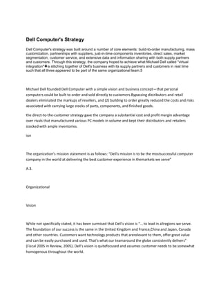 Dell Computer's Strategy
Dell Computer's strategy was built around a number of core elements: build-to-order manufacturing, mass
customization, partnerships with suppliers, just-in-time components inventories, direct sales, market
segmentation, customer service, and extensive data and information sharing with both supply partners
and customers. Through this strategy, the company hoped to achieve what Michael Dell called "virtual
integration"�a stitching together of Dell's business with its supply partners and customers in real time
such that all three appeared to be part of the same organizational team.5




Michael Dell founded Dell Computer with a simple vision and business concept—that personal
computers could be built to order and sold directly to customers.Bypassing distributors and retail
dealers eliminated the markups of resellers, and (2) building to order greatly reduced the costs and risks
associated with carrying large stocks of parts, components, and finished goods.

the direct-to-the-customer strategy gave the company a substantial cost and profit margin advantage
over rivals that manufactured various PC models in volume and kept their distributors and retailers
stocked with ample inventories.

ion



The organization’s mission statement is as follows: “Dell's mission is to be the mostsuccessful computer
company in the world at delivering the best customer experience in themarkets we serve”

A.3.



Organizational



Vision



While not specifically stated, it has been surmised that Dell’s vision is “… to lead in allregions we serve.
The foundation of our success is the same in the United Kingdom and France,China and Japan, Canada
and other countries. Customers want technology products that arerelevant to them, offer great value
and can be easily purchased and used. That’s what our teamaround the globe consistently delivers”
(Fiscal 2005 in Review, 2005). Dell’s vision is quitefocused and assumes customer needs to be somewhat
homogenous throughout the world.
 