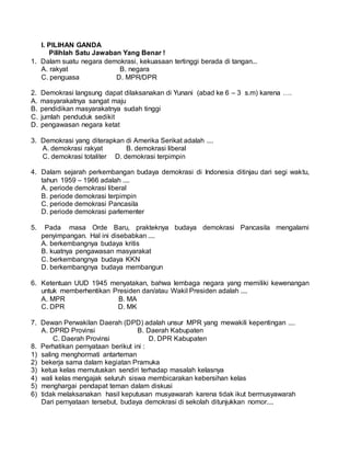 I. PILIHAN GANDA
Pilihlah Satu Jawaban Yang Benar !
1. Dalam suatu negara demokrasi, kekuasaan tertinggi berada di tangan...
A. rakyat B. negara
C. penguasa D. MPR/DPR
2. Demokrasi langsung dapat dilaksanakan di Yunani (abad ke 6 – 3 s.m) karena ….
A. masyarakatnya sangat maju
B. pendidikan masyarakatnya sudah tinggi
C. jumlah penduduk sedikit
D. pengawasan negara ketat
3. Demokrasi yang diterapkan di Amerika Serikat adalah ....
A. demokrasi rakyat B. demokrasi liberal
C. demokrasi totaliter D. demokrasi terpimpin
4. Dalam sejarah perkembangan budaya demokrasi di Indonesia ditinjau dari segi waktu,
tahun 1959 – 1966 adalah ....
A. periode demokrasi liberal
B. periode demokrasi terpimpin
C. periode demokrasi Pancasila
D. periode demokrasi parlementer
5. Pada masa Orde Baru, prakteknya budaya demokrasi Pancasila mengalami
penyimpangan. Hal ini disebabkan ....
A. berkembangnya budaya kritis
B. kuatnya pengawasan masyarakat
C. berkembangnya budaya KKN
D. berkembangnya budaya membangun
6. Ketentuan UUD 1945 menyatakan, bahwa lembaga negara yang memiliki kewenangan
untuk memberhentikan Presiden dan/atau Wakil Presiden adalah ....
A. MPR B. MA
C. DPR D. MK
7. Dewan Perwakilan Daerah (DPD) adalah unsur MPR yang mewakili kepentingan ....
A. DPRD Provinsi B. Daerah Kabupaten
C. Daerah Provinsi D. DPR Kabupaten
8. Perhatikan pernyataan berikut ini :
1) saling menghormati antarteman
2) bekerja sama dalam kegiatan Pramuka
3) ketua kelas memutuskan sendiri terhadap masalah kelasnya
4) wali kelas mengajak seluruh siswa membicarakan kebersihan kelas
5) menghargai pendapat teman dalam diskusi
6) tidak melaksanakan hasil keputusan musyawarah karena tidak ikut bermusyawarah
Dari pernyataan tersebut, budaya demokrasi di sekolah ditunjukkan nomor....
 