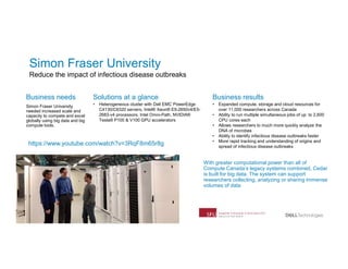 17
Business needs
Simon Fraser University
needed increased scale and
capacity to compete and excel
globally using big data and big
compute tools.
Solutions at a glance
• Heterogeneous cluster with Dell EMC PowerEdge
C4130/C6320 servers, Intel® Xeon® E5-2650v4/E5-
2683-v4 processors, Intel Omni-Path, NVIDIA®
Tesla® P100 & V100 GPU accelerators
Business results
• Expanded compute, storage and cloud resources for
over 11,000 researchers across Canada
• Ability to run multiple simultaneous jobs of up to 2,600
CPU cores each
• Allows researchers to much more quickly analyze the
DNA of microbes
• Ability to identify infectious disease outbreaks faster
• More rapid tracking and understanding of origins and
spread of infectious disease outbreaks
With greater computational power than all of
Compute Canada’s legacy systems combined, Cedar
is built for big data. The system can support
researchers collecting, analyzing or sharing immense
volumes of data
https://www.youtube.com/watch?v=3RqF8m65r8g
Simon Fraser University
Reduce the impact of infectious disease outbreaks
 