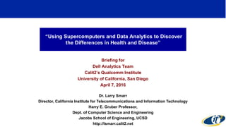 “Using Supercomputers and Data Analytics to Discover
the Differences in Health and Disease”
Briefing for
Dell Analytics Team
Calit2’s Qualcomm Institute
University of California, San Diego
April 7, 2016
Dr. Larry Smarr
Director, California Institute for Telecommunications and Information Technology
Harry E. Gruber Professor,
Dept. of Computer Science and Engineering
Jacobs School of Engineering, UCSD
http://lsmarr.calit2.net
1
 