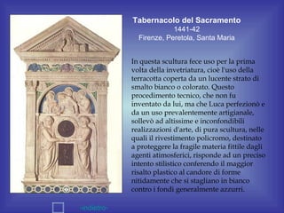 Tabernacolo del Sacramento
                          1441-42
               Firenze, Peretola, Santa Maria


             In questa scultura fece uso per la prima
             volta della invetriatura, cioè l'uso della
             terracotta coperta da un lucente strato di
             smalto bianco o colorato. Questo
             procedimento tecnico, che non fu
             inventato da lui, ma che Luca perfezionò e
             da un uso prevalentemente artigianale,
             sollevò ad altissime e inconfondibili
             realizzazioni d'arte, di pura scultura, nelle
             quali il rivestimento policromo, destinato
             a proteggere la fragile materia fittile dagli
             agenti atimosferici, risponde ad un preciso
             intento stilistico conferendo il maggior
             risalto plastico al candore di forme
             nitidamente che si stagliano in bianco
             contro i fondi generalmente azzurri.

-indietro-
 