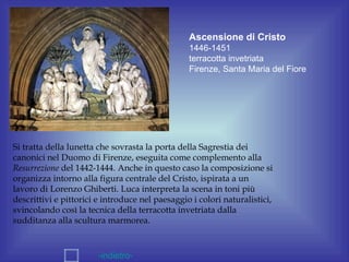 Ascensione di Cristo
                                                 1446-1451
                                                 terracotta invetriata
                                                 Firenze, Santa Maria del Fiore




Si tratta della lunetta che sovrasta la porta della Sagrestia dei
canonici nel Duomo di Firenze, eseguita come complemento alla
Resurrezione del 1442-1444. Anche in questo caso la composizione si
organizza intorno alla figura centrale del Cristo, ispirata a un
lavoro di Lorenzo Ghiberti. Luca interpreta la scena in toni più
descrittivi e pittorici e introduce nel paesaggio i colori naturalistici,
svincolando così la tecnica della terracotta invetriata dalla
sudditanza alla scultura marmorea.



                       -indietro-
 