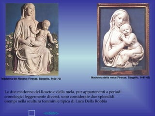 Madonna del Roseto (Firenze, Bargello, 1460-70)   Madonna della mela (Firenze, Bargello, 1441-45)




  Le due madonne del Roseto e della mela, pur appartenenti a periodi
  cronologici leggermente diversi, sono considerate due splendidi
  esempi nella scultura femminile tipica di Luca Della Robbia


                                 -indietro-
 