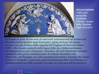 Annunciazione
                                                                  1490 circa
                                                                  terracotta
                                                                  invetriata
                                                                  Firenze, museo
                                                                  dello Spedale
                                                                  degli Innocenti



La lunetta fa parte di una serie di interventi commissionati ad Andrea nel
brunelleschiano Spedale degli Innocenti e, prima di finire nel museo,
coronava la pala d’altare della cappella Del Pugliese di Piero di Cosimo
(1493). Alla classica austerità delle figure dello zio, Andrea sostituisce
un’impaginazione più colloquiale e dinamica, dai toni fortemente narrativi,
esemplata sulle prove contemporanee di Antonio Rossellino, del
Verrocchio, del Perugino. Ai colti committenti fiorentini, finanche allo stesso
Lorenzo il Magnifico, piacevano particolarmente gli effetti di brillantezza e
smaltata luminosità delle superfici lavorate con la tecnica dell’invetriatura.


                  -indietro-
 