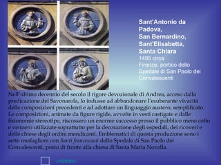 Sant'Antonio da
                                                     Padova,
                                                     San Bernardino,
                                                     Sant'Elisabetta,
                                                     Santa Chiara
                                                     1495 circa
                                                     Firenze, portico dello
                                                     Spedale di San Paolo dei
                                                     Convalescenti

Nell’ultimo decennio del secolo il rigore devozionale di Andrea, acceso dalla
predicazione del Savonarola, lo indusse ad abbandonare l’esuberante vivacità
delle composizioni precedenti e ad adottare un linguaggio austero, semplificato.
Le composizioni, animate da figure rigide, avvolte in vesti castigate e dalle
fisionomie stereotipe, riscossero un enorme successo presso il pubblico meno colto
e vennero utilizzate soprattutto per la decorazione degli ospedali, dei ricoveri e
delle chiese degli ordini mendicanti. Emblematici di questa produzione sono i
sette medaglioni con Santi francescani dello Spedale di San Paolo dei
Convalescenti, posto di fronte alla chiesa di Santa Maria Novella.

                   -indietro-
 