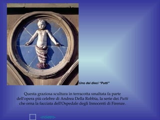 Uno dei dieci “Putti”


     Questa graziosa scultura in terracotta smaltata fa parte
dell'opera più celebre di Andrea Della Robbia, la serie dei Putti
 che orna la facciata dell'Ospedale degli Innocenti di Firenze.


             -indietro-
 