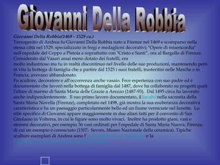 Giovanni Della Robbia(1469 - 1529 ca.)
Terzogenito di Andrea fu Giovanni Della Robbia nato a Firenze nel 1469 e scomparso nella
stessa città nel 1529, specializzato in fregi e medaglioni decorativi; "Opere di misericordia"
nell'ospedale del Ceppo a Pistoia e soprattutto con "Cristo e Santi“, ora al Bargello di Firenze.
Considerato dal Vasari assai meno dotato dei fratelli, era
molto industrioso ma fu in realtà discontinuo nel livello delle sue produzioni, mantenendo però
in vita la bottega di famiglia che a partire dal 1525 i suoi fratelli, trasferitisi nelle Marche e in
Francia, avevano abbandonato.
Fu scultore, decoratore e all'occorrenza anche vasaio. Fece esperienza con suo padre ed è
documentato che lavorò nella bottega di famiglia dal 1487, dove ha collaborato su progetti quali
l'altare di marmo di Santa Maria delle Grazie a Arezzo (1487-93). Dal 1495 circa ha lavorato
anche indipendentemente. Il suo primo lavoro documentato, il lavabo nella sacrestia della
Santa Maria Novella (Firenze), completato nel 1498, già mostra la sua esuberanza decorativa
caratteristica e ha un paesaggio particolarmente bello ed un fiume verniciate nel lunette. Lo
stile specifico di Giovanni appare maggiormente in due altari fatti per il convento di San
Girolamo in Volterra, in cui le figure sono molto vivaci. Inoltre ha prodotto giare, vasi e
stemmi decorativi, per esempio 36 vasi ordinati per l'ospedale di Santa Maria Nuova, Firenze,
di cui un esempio è conosciuto (1507; Sevres, Museo Nazionale della ceramica). Tipiche
sculture esemplari di Andrea sono l’ Incredulità di san Tommaso e la
Pietà tra san Giovanni e la Maddalena dolenti
 