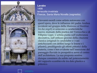 Lavabo
             1498
             terracotta invetriata
             Firenze, Santa Maria Novella (sagrestia)

             Giovanni esordì come artista autonomo con
             quest’opera, dove le influenze del padre Andrea
             (evidenti nel gruppo della Madonna col Bambino
             tra due angeli) si uniscono a caratteristiche
             nuove, mutuate dalla poetica del Verrocchio e di
             Fillipino Lippi. L’artista punta sull’esuberanza
             decorativa, sull’utilizzo giocoso della citazione
             classica (originali le candelabre e i vasi
             antichizzanti con delfini lungo le lesene e i
             pilastri), prediligendo gli effetti pittorici della
             materia, come è ben evidente nell’inserzione del
             paesaggio fluviale in prospettiva aerea al centro
             dell’architettura. La sua proposta sembra
             dunque consistere da subito nel potenziamento
             del rapporto scambievole tra dato plastico e
             pittorico.

-indietro-
 