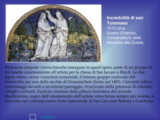 Incredulità di san
                                                          Tommaso
                                                          1510 circa
                                                          Quarto (Firenze),
                                                          Conservatorio delle
                                                          Montalve alla Quiete




Dichiarate simpatie verrocchiesche emergono in quest’opera, parte di un gruppo di
tre lunette commissionate all’artista per la chiesa di San Jacopo a Ripoli. Le due
figure citano, senza variazioni sostanziali, il famoso gruppo realizzato dal
Verrocchio per una delle nicchie di Orsanmichele (finito nel 1483). Giovanni colloca
i personaggi davanti a un estroso paesaggio, vivacizzato dalla presenza di colombe,
conigli e cerbiatti. Esplicite citazioni dalla pittura fiorentina del secondo
Quattrocento, segno dell’orientamento dell’artista verso forme sempre più leziose, si
ritrovano nel contemporaneo fonte battesimale di San Giovanni Battista a Galatrona.



                    -indietro-
 