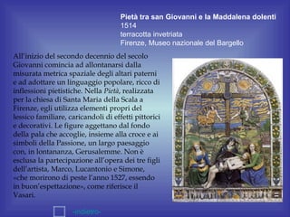 Pietà tra san Giovanni e la Maddalena dolenti
                                     1514
                                     terracotta invetriata
                                     Firenze, Museo nazionale del Bargello
All’inizio del secondo decennio del secolo
Giovanni comincia ad allontanarsi dalla
misurata metrica spaziale degli altari paterni
e ad adottare un linguaggio popolare, ricco di
inflessioni pietistiche. Nella Pietà, realizzata
per la chiesa di Santa Maria della Scala a
Firenze, egli utilizza elementi propri del
lessico familiare, caricandoli di effetti pittorici
e decorativi. Le figure aggettano dal fondo
della pala che accoglie, insieme alla croce e ai
simboli della Passione, un largo paesaggio
con, in lontananza, Gerusalemme. Non è
esclusa la partecipazione all’opera dei tre figli
dell’artista, Marco, Lucantonio e Simone,
«che morirono di peste l’anno 1527, essendo
in buon’espettazione», come riferisce il
Vasari.

                    -indietro-
 