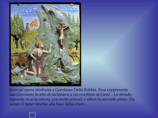 Ecco un’opera attribuita a Gerolamo Della Robbia. Essa rappresenta
San Gerolamo in atto di inchinarsi a un crocifisso di Gesu’ . Lo sfondo
riguarda in se la natura, con molti animali e alberi in secondo piano. Da
notare il tipico teschio alla base della croce.
 