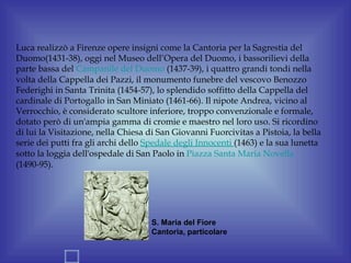 Luca realizzò a Firenze opere insigni come la Cantoria per la Sagrestia del
Duomo(1431-38), oggi nel Museo dell’Opera del Duomo, i bassorilievi della
parte bassa del Campanile del Duomo (1437-39), i quattro grandi tondi nella
volta della Cappella dei Pazzi, il monumento funebre del vescovo Benozzo
Federighi in Santa Trinita (1454-57), lo splendido soffitto della Cappella del
cardinale di Portogallo in San Miniato (1461-66). Il nipote Andrea, vicino al
Verrocchio, è considerato scultore inferiore, troppo convenzionale e formale,
dotato però di un'ampia gamma di cromie e maestro nel loro uso. Si ricordino
di lui la Visitazione, nella Chiesa di San Giovanni Fuorcivitas a Pistoia, la bella
serie dei putti fra gli archi dello Spedale degli Innocenti (1463) e la sua lunetta
sotto la loggia dell'ospedale di San Paolo in Piazza Santa Maria Novella
(1490-95).




                                    S. Maria del Fiore
                                    Cantoria, particolare
 