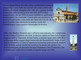 Piazza Santa Maria Novella, dalla caratteristica forma a
cinque lati, è una delle più grandi del centro storico di
Firenze: fu infatti allargata più volte per ospitare le folle
richiamate dalla predicazione dei frati dell’Ordine
domenicano, che nel 1221 si erano stabiliti in quell'area
costruendovi un convento. Grazie alla sua ampiezza, la
piazza fu poi scelta come sede del Palio dei Cocchi, di cui
sono ricordo i due obelischi in marmo eretti dal
Giambologna sopra quattro tartarughe di bronzo.



Oltre alla Basilica domenicana e all'area conventuale, che comprende
anche l'antica Farmacia dei frati, la piazza ospita sul lato sud il lungo
loggiato dell'ex Ospedale di San Paolo, costruito negli anni 1489-96 a
imitazione della Loggia degli Innocenti del Brunelleschi. Sotto il lato
destro del portico si nota la lunetta in terracotta policroma di Andrea
della Robbia, autore anche dei tondi fra le arcate del portico. La
lunetta raffigura un incontro fra San Francesco e San Domenico, che
la tradizione vuole sia avvenuto in questo luogo nel 1221.



                    -indietro-
 