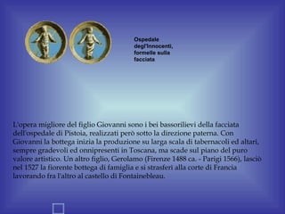 Ospedale
                                        degl'Innocenti,
                                        formelle sulla
                                        facciata




L'opera migliore del figlio Giovanni sono i bei bassorilievi della facciata
dell'ospedale di Pistoia, realizzati però sotto la direzione paterna. Con
Giovanni la bottega inizia la produzione su larga scala di tabernacoli ed altari,
sempre gradevoli ed onnipresenti in Toscana, ma scade sul piano del puro
valore artistico. Un altro figlio, Gerolamo (Firenze 1488 ca. - Parigi 1566), lasciò
nel 1527 la fiorente bottega di famiglia e si strasferì alla corte di Francia
lavorando fra l'altro al castello di Fontainebleau.
 