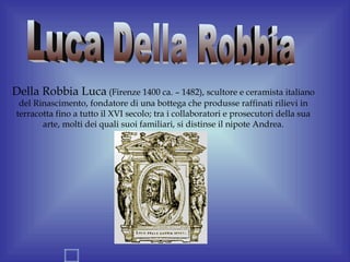 Della Robbia Luca (Firenze 1400 ca. – 1482), scultore e ceramista italiano
  del Rinascimento, fondatore di una bottega che produsse raffinati rilievi in
 terracotta fino a tutto il XVI secolo; tra i collaboratori e prosecutori della sua
        arte, molti dei quali suoi familiari, si distinse il nipote Andrea.
 