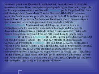 Intorno ai primi anni Quaranta lo scultore iniziò la produzione di terrecotte
invetriate a bassorilievo, caratterizzate perlopiù da figure bianche in campo blu;
tra le sue prime creazioni, ricordiamo il Tabernacolo per la Cappella di San Luca
nell’Arcispedale di Santa Maria Nuova a Firenze (1441-1443), in marmo e
terracotta. Ma le sue opere per cui la bottega dei Della Robbia divenne presto
famosa furono le numerose Madonne col Bambino, a mezzo busto o a figura
intera, rese con forte effetto plastico in linee morbide e delicate (
Madonna del Roseto, Museo nazionale del Bargello, Firenze): tipica la
contrapposizione tra la semplicità cromatica (bianco-blu) del tondo e la
decorazione della cornice, a ghirlande di fiori e frutti, a colori vivaci (giallo,
verde). Risalgono al decennio d’oro dell’attività di Luca le lunette con la
Resurrezione (1442-1445) e l’Ascensione (1446-1451) per le porte delle sacrestie del
Duomo di Firenze; il Ciborio (1441-42) di San Miniato al Monte (ora alla
Collegiata di Peretola); la Visitazione (1445 ca.) di San Giovanni Fuorcivitas a
Pistoia; i tondi con gli Apostoli della Cappella dei Pazzi di Brunelleschi, in Santa
Croce a Firenze. Tra le sue opere più tarde, di grande interesse sono il
monumento funebre a Benozzo Federighi, vescovo di Fiesole (1454-1458, Santa
Trinita, Firenze); i dieci rilievi in bronzo per le imposte della Sacrestia Vecchia
del Duomo di Firenze; e la decorazione della volta nella Cappella del cardinale
del Portogallo (1461-1466), in San Miniato al Monte.
 