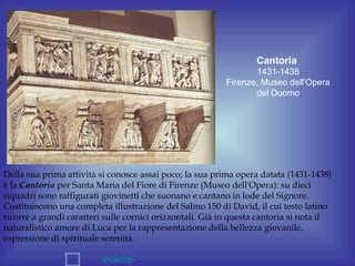 Cantoria
                                                                  1431-1438
                                                           Firenze, Museo dell'Opera
                                                                  del Duomo




Della sua prima attività si conosce assai poco; la sua prima opera datata (1431-1438)
è la Cantoria per Santa Maria del Fiore di Firenze (Museo dell'Opera): su dieci
riquadri sono raffigurati giovinetti che suonano e cantano in lode del Signore.
Costituiscono una completa illustrazione del Salmo 150 di David, il cui testo latino
ricorre a grandi caratteri sulle cornici orizzontali. Già in questa cantoria si nota il
naturalistico amore di Luca per la rappresentazione della bellezza giovanile,
espressione di spirituale serenità.

                         -indietro-
 