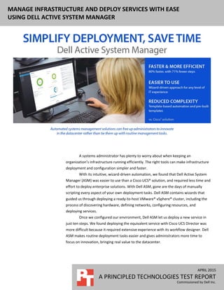 MANAGE INFRASTRUCTURE AND DEPLOY SERVICES WITH EASE
USING DELL ACTIVE SYSTEM MANAGER
APRIL 2015
A PRINCIPLED TECHNOLOGIES TEST REPORT
Commissioned by Dell Inc.
A systems administrator has plenty to worry about when keeping an
organization’s infrastructure running efficiently. The right tools can make infrastructure
deployment and configuration simpler and faster.
With its intuitive, wizard-driven automation, we found that Dell Active System
Manager (ASM) was easier to use than a Cisco UCS® solution, and required less time and
effort to deploy enterprise solutions. With Dell ASM, gone are the days of manually
scripting every aspect of your own deployment tasks. Dell ASM contains wizards that
guided us through deploying a ready-to-host VMware® vSphere® cluster, including the
process of discovering hardware, defining networks, configuring resources, and
deploying services.
Once we configured our environment, Dell ASM let us deploy a new service in
just ten steps. We found deploying the equivalent service with Cisco UCS Director was
more difficult because it required extensive experience with its workflow designer. Dell
ASM makes routine deployment tasks easier and gives administrators more time to
focus on innovation, bringing real value to the datacenter.
 