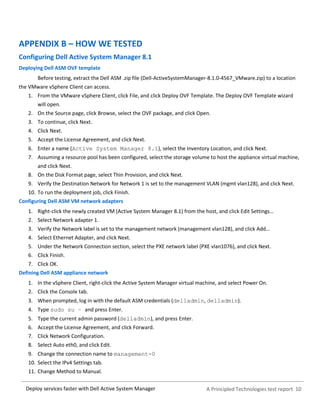 A Principled Technologies test report 10Deploy services faster with Dell Active System Manager
APPENDIX B – HOW WE TESTED
Configuring Dell Active System Manager 8.1
Deploying Dell ASM OVF template
Before testing, extract the Dell ASM .zip file (Dell-ActiveSystemManager-8.1.0-4567_VMware.zip) to a location
the VMware vSphere Client can access.
1. From the VMware vSphere Client, click File, and click Deploy OVF Template. The Deploy OVF Template wizard
will open.
2. On the Source page, click Browse, select the OVF package, and click Open.
3. To continue, click Next.
4. Click Next.
5. Accept the License Agreement, and click Next.
6. Enter a name (Active System Manager 8.1), select the Inventory Location, and click Next.
7. Assuming a resource pool has been configured, select the storage volume to host the appliance virtual machine,
and click Next.
8. On the Disk Format page, select Thin Provision, and click Next.
9. Verify the Destination Network for Network 1 is set to the management VLAN (mgmt vlan128), and click Next.
10. To run the deployment job, click Finish.
Configuring Dell ASM VM network adapters
1. Right-click the newly created VM (Active System Manager 8.1) from the host, and click Edit Settings…
2. Select Network adapter 1.
3. Verify the Network label is set to the management network (management vlan128), and click Add…
4. Select Ethernet Adapter, and click Next.
5. Under the Network Connection section, select the PXE network label (PXE vlan1076), and click Next.
6. Click Finish.
7. Click OK.
Defining Dell ASM appliance network
1. In the vSphere Client, right-click the Active System Manager virtual machine, and select Power On.
2. Click the Console tab.
3. When prompted, log in with the default ASM credentials (delladmin, delladmin).
4. Type sudo su – and press Enter.
5. Type the current admin password (delladmin), and press Enter.
6. Accept the License Agreement, and click Forward.
7. Click Network Configuration.
8. Select Auto eth0, and click Edit.
9. Change the connection name to management-0
10. Select the IPv4 Settings tab.
11. Change Method to Manual.
 
