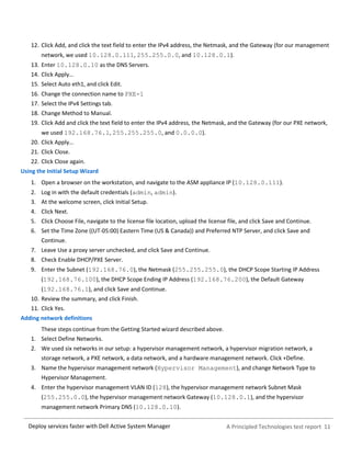 A Principled Technologies test report 11Deploy services faster with Dell Active System Manager
12. Click Add, and click the text field to enter the IPv4 address, the Netmask, and the Gateway (for our management
network, we used 10.128.0.111, 255.255.0.0, and 10.128.0.1).
13. Enter 10.128.0.10 as the DNS Servers.
14. Click Apply…
15. Select Auto eth1, and click Edit.
16. Change the connection name to PXE-1
17. Select the IPv4 Settings tab.
18. Change Method to Manual.
19. Click Add and click the text field to enter the IPv4 address, the Netmask, and the Gateway (for our PXE network,
we used 192.168.76.1, 255.255.255.0, and 0.0.0.0).
20. Click Apply…
21. Click Close.
22. Click Close again.
Using the Initial Setup Wizard
1. Open a browser on the workstation, and navigate to the ASM appliance IP (10.128.0.111).
2. Log in with the default credentials (admin, admin).
3. At the welcome screen, click Initial Setup.
4. Click Next.
5. Click Choose File, navigate to the license file location, upload the license file, and click Save and Continue.
6. Set the Time Zone ((UT-05:00) Eastern Time (US & Canada)) and Preferred NTP Server, and click Save and
Continue.
7. Leave Use a proxy server unchecked, and click Save and Continue.
8. Check Enable DHCP/PXE Server.
9. Enter the Subnet (192.168.76.0), the Netmask (255.255.255.0), the DHCP Scope Starting IP Address
(192.168.76.100), the DHCP Scope Ending IP Address (192.168.76.200), the Default Gateway
(192.168.76.1), and click Save and Continue.
10. Review the summary, and click Finish.
11. Click Yes.
Adding network definitions
These steps continue from the Getting Started wizard described above.
1. Select Define Networks.
2. We used six networks in our setup: a hypervisor management network, a hypervisor migration network, a
storage network, a PXE network, a data network, and a hardware management network. Click +Define.
3. Name the hypervisor management network (Hypervisor Management), and change Network Type to
Hypervisor Management.
4. Enter the hypervisor management VLAN ID (128), the hypervisor management network Subnet Mask
(255.255.0.0), the hypervisor management network Gateway (10.128.0.1), and the hypervisor
management network Primary DNS (10.128.0.10).
 