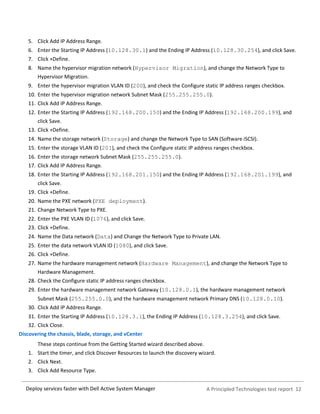 A Principled Technologies test report 12Deploy services faster with Dell Active System Manager
5. Click Add IP Address Range.
6. Enter the Starting IP Address (10.128.30.1) and the Ending IP Address (10.128.30.254), and click Save.
7. Click +Define.
8. Name the hypervisor migration network (Hypervisor Migration), and change the Network Type to
Hypervisor Migration.
9. Enter the hypervisor migration VLAN ID (200), and check the Configure static IP address ranges checkbox.
10. Enter the hypervisor migration network Subnet Mask (255.255.255.0).
11. Click Add IP Address Range.
12. Enter the Starting IP Address (192.168.200.150) and the Ending IP Address (192.168.200.199), and
click Save.
13. Click +Define.
14. Name the storage network (Storage) and change the Network Type to SAN (Software iSCSI).
15. Enter the storage VLAN ID (201), and check the Configure static IP address ranges checkbox.
16. Enter the storage network Subnet Mask (255.255.255.0).
17. Click Add IP Address Range.
18. Enter the Starting IP Address (192.168.201.150) and the Ending IP Address (192.168.201.199), and
click Save.
19. Click +Define.
20. Name the PXE network (PXE deployment).
21. Change Network Type to PXE.
22. Enter the PXE VLAN ID (1076), and click Save.
23. Click +Define.
24. Name the Data network (Data) and Change the Network Type to Private LAN.
25. Enter the data network VLAN ID (1080), and click Save.
26. Click +Define.
27. Name the hardware management network (Hardware Management), and change the Network Type to
Hardware Management.
28. Check the Configure static IP address ranges checkbox.
29. Enter the hardware management network Gateway (10.128.0.1), the hardware management network
Subnet Mask (255.255.0.0), and the hardware management network Primary DNS (10.128.0.10).
30. Click Add IP Address Range.
31. Enter the Starting IP Address (10.128.3.1), the Ending IP Address (10.128.3.254), and click Save.
32. Click Close.
Discovering the chassis, blade, storage, and vCenter
These steps continue from the Getting Started wizard described above.
1. Start the timer, and click Discover Resources to launch the discovery wizard.
2. Click Next.
3. Click Add Resource Type.
 