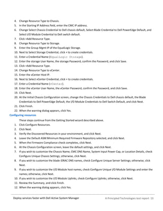 A Principled Technologies test report 13Deploy services faster with Dell Active System Manager
4. Change Resource Type to Chassis.
5. In the Starting IP Address field, enter the CMC IP address.
6. Change Select Chassis Credential to Dell chassis default, Select Blade Credential to Dell PowerEdge Default, and
Select I/O Module Credential to Dell switch default.
7. Click +Add Resource Type.
8. Change Resource Type to Storage.
9. Enter the Group Mgmt IP of the EqualLogic Storage.
10. Next to Select Storage Credential, click + to create credentials.
11. Enter a Credential Name (EqualLogic Storage).
12. Enter the storage User Name, the storage Password, confirm the Password, and click Save.
13. Click +Add Resource Type.
14. Change Resource Type to vCenter.
15. Enter the vCenter Host IP.
16. Next to Select vCenter Credential, click + to create credentials.
17. Enter a Credential Name (vCenter).
18. Enter the vCenter User Name, the vCenter Password, confirm the Password, and click Save.
19. Click Next.
20. At the Initial Chassis Configuration screen, change the Chassis Credentials to Dell chassis default, the Blade
Credentials to Dell PowerEdge Default, the I/O Module Credentials to Dell Switch Default, and click Next.
21. Click Finish.
22. When the warning dialog appears, click Yes.
Configuring resources
These steps continue from the Getting Started wizard described above.
1. Click Configure Resources.
2. Click Next.
3. Verify the Discovered Resources in your environment, and click Next.
4. Leave the Default ASM Minimum Required Firmware Repository selected, and click Next.
5. When the Firmware Compliance check completes, click Next.
6. At the Chassis Configuration screen, leave the default settings, and click Next.
7. If you wish to customize the Chassis Name, CMC DNS Name, System Input Power Cap, or Location Details, check
Configure Unique Chassis Settings; otherwise, click Next.
8. If you wish to customize the blade iDRAC DNS names, check Configure Unique Server Settings; otherwise, click
Next.
9. If you wish to customize the I/O Module host names, check Configure Unique I/O Module Settings and enter the
names; otherwise, click Next.
10. If you wish to customize the I/O Module Uplinks, check Configure Uplinks; otherwise, click Next.
11. Review the Summary, and click Finish.
12. When the warning dialog appears, click Yes.
 