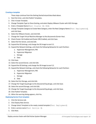 A Principled Technologies test report 14Deploy services faster with Dell Active System Manager
Creating a template
These steps continue from the Getting Started wizard described above.
1. Start the timer, and click Publish Templates.
2. Click +Create Template.
3. Change Template Type to Clone Existing, and select Deploy VMware Cluster with iSCSI Storage.
4. Enter a Template Name (Test Cluster HA DRS).
5. Change Template Category to Create New Category, enter the New Category Name (Test Deployments),
and click Save.
6. Select the VMware Cluster, and click Edit.
7. Change the Target Virtual Machine Manager to the discovered vCenter Host.
8. Check Cluster HA Enabled and Cluster DRS Enabled, and click Save.
9. Select the first Server, and click Edit.
10. Expand the OS Settings, and change the OS Image to esxi-5.5.
11. Expand the Network Settings, and check the following Networks for each Partition:
a. Hypervisor Management, PXE
b. Hypervisor Migration
c. Storage
d. Data
12. Click Save.
13. Select the second Server, and click Edit.
14. Expand the OS Settings, and change the OS Image to esxi-5.5.
15. Expand the Network Settings, and check the following Networks for each Partition:
a. Hypervisor Management, PXE
b. Hypervisor Migration
c. Storage
d. Data
16. Select the first Storage, and click Edit.
17. Change the Target EqualLogic to the discovered EqualLogic, and click Save.
18. Select the second Storage, and click Edit.
19. Change the Target EqualLogic to the discovered EqualLogic, and click Save.
20. Click Publish Template.
21. When the warning dialog appears, click Yes.
Deploying Service from template
1. Click the Services tab.
2. Click Deploy New Service.
3. Change Select Template to the newly created template (Test Deployment).
4. Enter a service name (Test Service 1).
5. Click Next.
 