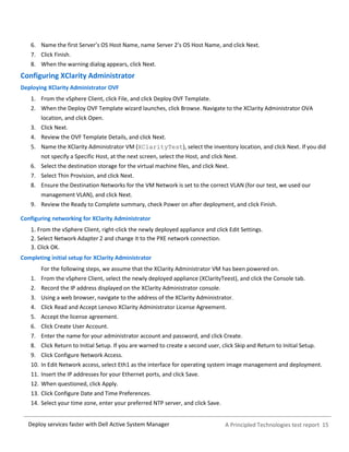 A Principled Technologies test report 15Deploy services faster with Dell Active System Manager
6. Name the first Server’s OS Host Name, name Server 2’s OS Host Name, and click Next.
7. Click Finish.
8. When the warning dialog appears, click Next.
Configuring XClarity Administrator
Deploying XClarity Administrator OVF
1. From the vSphere Client, click File, and click Deploy OVF Template.
2. When the Deploy OVF Template wizard launches, click Browse. Navigate to the XClarity Administrator OVA
location, and click Open.
3. Click Next.
4. Review the OVF Template Details, and click Next.
5. Name the XClarity Administrator VM (XClarityTest), select the inventory location, and click Next. If you did
not specify a Specific Host, at the next screen, select the Host, and click Next.
6. Select the destination storage for the virtual machine files, and click Next.
7. Select Thin Provision, and click Next.
8. Ensure the Destination Networks for the VM Network is set to the correct VLAN (for our test, we used our
management VLAN), and click Next.
9. Review the Ready to Complete summary, check Power on after deployment, and click Finish.
Configuring networking for XClarity Administrator
From the vSphere Client, right-click the newly deployed appliance and click Edit Settings.
Select Network Adapter 2 and change it to the PXE network connection.
Click OK.
Completing initial setup for XClarity Administrator
For the following steps, we assume that the XClarity Administrator VM has been powered on.
1. From the vSphere Client, select the newly deployed appliance (XClarityTeest), and click the Console tab.
2. Record the IP address displayed on the XClarity Administrator console.
3. Using a web browser, navigate to the address of the XClarity Administrator.
4. Click Read and Accept Lenovo XClarity Administrator License Agreement.
5. Accept the license agreement.
6. Click Create User Account.
7. Enter the name for your administrator account and password, and click Create.
8. Click Return to Initial Setup. If you are warned to create a second user, click Skip and Return to Initial Setup.
9. Click Configure Network Access.
10. In Edit Network access, select Eth1 as the interface for operating system image management and deployment.
11. Insert the IP addresses for your Ethernet ports, and click Save.
12. When questioned, click Apply.
13. Click Configure Date and Time Preferences.
14. Select your time zone, enter your preferred NTP server, and click Save.
 