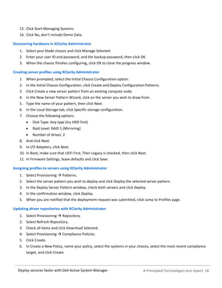 A Principled Technologies test report 16Deploy services faster with Dell Active System Manager
15. Click Start Managing Systems.
16. Click No, don’t include Demo Data.
Discovering hardware in XClarity Administrator
1. Select your blade chassis and click Manage Selected.
2. Enter your user ID and password, and the backup password, then click OK.
3. When the chassis finishes configuring, click OK to close the progress window.
Creating server profiles using XClarity Administrator
1. When prompted, select the Initial Chassis Configuration option.
2. In the Initial Chassis Configuration, click Create and Deploy Configuration Patterns.
3. Click Create a new server pattern from an existing compute node.
4. In the New Server Pattern Wizard, click on the server you wish to draw from.
5. Type the name of your pattern, then click Next.
6. In the Local Storage tab, click Specific storage configuration.
7. Choose the following options:
 Disk Type: Any type (try HDD first)
 Raid Level: RAID 1 (Mirroring)
 Number of drives: 2
8. And click Next.
9. In I/O Adapters, click Next.
10. In Boot, make sure that UEFI First, Then Legacy is checked, then click Next.
11. In Firmware Settings, leave defaults and click Save.
Assigning profiles to servers using XClarity Administrator
1. Select Provisioning  Patterns.
2. Select the server pattern you wish to deploy and click Deploy the selected server pattern.
3. In the Deploy Server Pattern window, check both servers and click Deploy.
4. In the confirmation window, click Deploy.
5. When you are notified that the deployment request was submitted, click Jump to Profiles page.
Updating driver repositories with XClarity Administrator
1. Select Provisioning  Repository.
2. Select Refresh Repository.
3. Check all items and click Download Selected.
4. Select Provisioning  Compliance Policies.
5. Click Create.
6. In Create a New Policy, name your policy, select the systems in your chassis, select the most recent compliance
target, and click Create.
 