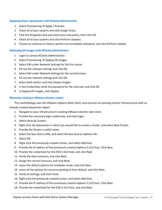 A Principled Technologies test report 17Deploy services faster with Dell Active System Manager
Applying driver repositories with XClarity Administrator
1. Select Provisioning  Apply / Activate.
2. Check all of your systems and click Assign Policy.
3. Click the dropdown box and select your new policy, then click OK.
4. Check all of your systems and click Perform Updates.
5. Choose to continue on failure, perform an immediate activation, and click Perform Update.
Deploying OS images with XClarity Administrator
1. Login to Lenovo XClarity Administrator.
2. Select Provisioning  Deploy OS Images.
3. Select Edit under Network Settings for the first server.
4. Fill out the relevant settings and click OK.
5. Select Edit under Network Settings for the second server.
6. Fill out the relevant settings and click OK.
7. Select both servers and click Deploy Images.
8. In Set Credentials, write the password for the root user and click OK.
9. In Deploy OS Images, click Deploy.
Manually creating a VMware vCenter cluster
This methodology uses the VMware vSphere Web Client, and assumes an existing vCenter infrastructure with an
already created datacenter object.
1. Navigate to your infrastructure’s existing VMware vCenter web client.
2. Provide the necessary login credentials, and click Login.
3. Select Hosts & Clusters.
4. Right-click the datacenter in which you would like to create a cluster, and select New Cluster.
5. Provide the Cluster a useful name.
6. Select the box next to DRS, and select the box next to vSphere HA.
7. Select OK.
8. Right-click the previously created cluster, and select Add Host.
9. Provide the IP address of the previously created vSphere 5.5U2 host. Click Next.
10. Provide the credentials for the ESXi 5.5U2 host, and click Next.
11. Verify the Host summary, and click Next.
12. Assign the correct licensure, and click Next.
13. Leave the default options for lockdown mode, and click Next.
14. Leave all the options for resource pooling at their default, and click Next.
15. Verify all settings, and click Finish.
16. Right-click the previously created cluster, and select Add Host.
17. Provide the IP address of the previously created vSphere 5.5U2 host. Click Next.
18. Provide the credentials for the ESXi 5.5U2 host, and click Next.
 