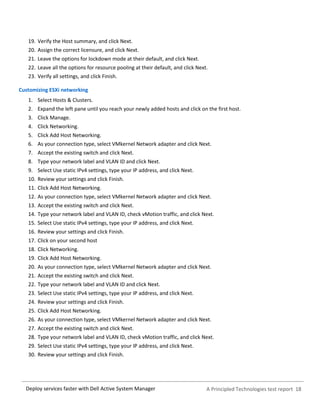 A Principled Technologies test report 18Deploy services faster with Dell Active System Manager
19. Verify the Host summary, and click Next.
20. Assign the correct licensure, and click Next.
21. Leave the options for lockdown mode at their default, and click Next.
22. Leave all the options for resource pooling at their default, and click Next.
23. Verify all settings, and click Finish.
Customizing ESXi networking
1. Select Hosts & Clusters.
2. Expand the left pane until you reach your newly added hosts and click on the first host.
3. Click Manage.
4. Click Networking.
5. Click Add Host Networking.
6. As your connection type, select VMkernel Network adapter and click Next.
7. Accept the existing switch and click Next.
8. Type your network label and VLAN ID and click Next.
9. Select Use static IPv4 settings, type your IP address, and click Next.
10. Review your settings and click Finish.
11. Click Add Host Networking.
12. As your connection type, select VMkernel Network adapter and click Next.
13. Accept the existing switch and click Next.
14. Type your network label and VLAN ID, check vMotion traffic, and click Next.
15. Select Use static IPv4 settings, type your IP address, and click Next.
16. Review your settings and click Finish.
17. Click on your second host
18. Click Networking.
19. Click Add Host Networking.
20. As your connection type, select VMkernel Network adapter and click Next.
21. Accept the existing switch and click Next.
22. Type your network label and VLAN ID and click Next.
23. Select Use static IPv4 settings, type your IP address, and click Next.
24. Review your settings and click Finish.
25. Click Add Host Networking.
26. As your connection type, select VMkernel Network adapter and click Next.
27. Accept the existing switch and click Next.
28. Type your network label and VLAN ID, check vMotion traffic, and click Next.
29. Select Use static IPv4 settings, type your IP address, and click Next.
30. Review your settings and click Finish.
 