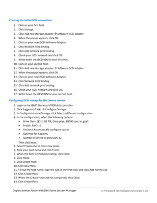 A Principled Technologies test report 19Deploy services faster with Dell Active System Manager
Creating the initial iSCSI connections
1. Click on your first host.
2. Click Storage.
3. Click Add new storage adapter  Software iSCSI adapter.
4. When the popup appears, click OK.
5. Click on your new iSCSI Software Adapter.
6. Click Network Port Binding.
7. Click Add network port binding.
8. Check your iSCSI network and click OK.
9. Write down the iSCSI IQN for your first host.
10. Click on your second host.
11. Click Add new storage adapter  Software iSCSI adapter.
12. When the popup appears, click OK.
13. Click on your new iSCSI Software Adapter.
14. Click Network Port Binding.
15. Click Add network port binding.
16. Check your iSCSI network and click OK.
17. Write down the iSCSI IQN for your second host.
Configuring iSCSI storage for the Lenovo servers
Login to the IBM® Storwize V7000 disk controller.
Click Suggested Tasks  Configure Storage.
In Configure Internal Storage, click Select a different configuration.
In the configuration, select the following options:
 Drive Class: (12) 1.09 TiB, Enterprise, 10000 rpm, io_grp0
 Preset: RAID-10
 Uncheck Automatically configure spares
 Optimize for Capacity
 Number of drives to provision: 12
Then click Next.
Select Create one or more new pools.
Type your pool name and click Finish.
When the RAID is finished creating, click Close.
Click Hosts.
Click Create Host.
Click iSCSI Host.
Fill out the host name, type the IQN of the first host, and click Add Port to List.
Click Create Host.
When the Create Host task has completed, click Close.
Click Create Host.
 