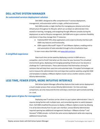 A Principled Technologies test report 2Deploy services faster with Dell Active System Manager
DELL ACTIVE SYSTEM MANAGER
An automated services deployment solution
Dell ASM is designed to offer comprehensive IT services deployment,
management, and automation within a single, unified environment.
Dell ASM provides a single interface for managing your physical and virtual
infrastructure throughout its lifecycle, which can cut down on administrator time
wasted on learning, managing, and navigating through different consoles during the
deployment as well as lifecycle management. Dell ASM aims to give customers flexibility
and choice in how they manage their IT resources:
Published REST APIs allow applications and scripts to directly interface with
ASM’s key features and functionality.
ASM supports Microsoft® Hyper-V® and VMware vSphere, enabling end-to-
end automation of tasks extended through to the virtualization layer.
To learn more about Dell ASM, visit www.dell.com/asm.
A simplified experience
How much time can be saved by deploying a service in ASM versus a
competitor, start to finish? And what can this mean for your business? As virtualized
environments grow, deploying and managing sprawling infrastructure has become a
challenge for IT administrators. These administrators find themselves striving for
solutions that will help them save time and automate tasks. Principled Technologies set
out to measure the administrator time and steps that could be saved by using Dell ASM
and templates to deploy a VMware vSphere cluster versus another solution, Lenovo
XClarity Administrator.
LESS TIME, FEWER STEPS, MORE INTUITIVE INTERFACE
Dell Active System Manager offered key features that made service deployment
a much simpler process than Lenovo XClarity Administrator. For time and steps
comparisons, we only measured the time and steps a technician spent actively working
on a task.
Single pane of glass for management
Deploying new IT services can be a drain on your system administrators’ time. It
requires being familiar with multiple tools, and remembering when to switch between
them. Dell ASM simplified the process to deploy a VMware vSphere cluster by allowing
it to all be done directly from its own user interface. Lenovo XClarity Administrator
required opening two additional management interfaces—VMware vCenter™ and
Storwize® V7000 console—to finish the same service deployment while also requiring
additional manual tasks.
 