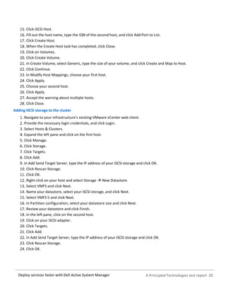 A Principled Technologies test report 20Deploy services faster with Dell Active System Manager
Click iSCSI Host.
Fill out the host name, type the IQN of the second host, and click Add Port to List.
Click Create Host.
When the Create Host task has completed, click Close.
Click on Volumes.
Click Create Volume.
In Create Volume, select Generic, type the size of your volume, and click Create and Map to Host.
Click Continue.
In Modify Host Mappings, choose your first host.
Click Apply.
Choose your second host.
Click Apply.
Accept the warning about multiple hosts.
Click Close.
Adding iSCSI storage to the cluster
Navigate to your infrastructure’s existing VMware vCenter web client.
Provide the necessary login credentials, and click Login.
Select Hosts & Clusters.
Expand the left pane and click on the first host.
Click Manage.
Click Storage.
Click Targets.
Click Add.
In Add Send Target Server, type the IP address of your iSCSI storage and click OK.
Click Rescan Storage.
Click OK.
Right-click on your host and select Storage  New Datastore.
Select VMFS and click Next.
Name your datastore, select your iSCSI storage, and click Next.
Select VMFS 5 and click Next.
In Partition configuration, select your datastore size and click Next.
Review your datastore and click Finish.
In the left pane, click on the second host.
Click on your iSCSI adapter.
Click Targets.
Click Add.
In Add Send Target Server, type the IP address of your iSCSI storage and click OK.
Click Rescan Storage.
Click OK.
 