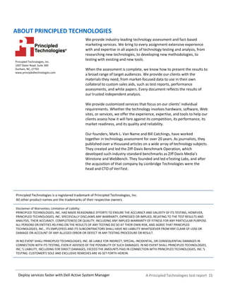 A Principled Technologies test report 21Deploy services faster with Dell Active System Manager
ABOUT PRINCIPLED TECHNOLOGIES
Principled Technologies, Inc.
1007 Slater Road, Suite 300
Durham, NC, 27703
www.principledtechnologies.com
We provide industry-leading technology assessment and fact-based
marketing services. We bring to every assignment extensive experience
with and expertise in all aspects of technology testing and analysis, from
researching new technologies, to developing new methodologies, to
testing with existing and new tools.
When the assessment is complete, we know how to present the results to
a broad range of target audiences. We provide our clients with the
materials they need, from market-focused data to use in their own
collateral to custom sales aids, such as test reports, performance
assessments, and white papers. Every document reflects the results of
our trusted independent analysis.
We provide customized services that focus on our clients’ individual
requirements. Whether the technology involves hardware, software, Web
sites, or services, we offer the experience, expertise, and tools to help our
clients assess how it will fare against its competition, its performance, its
market readiness, and its quality and reliability.
Our founders, Mark L. Van Name and Bill Catchings, have worked
together in technology assessment for over 20 years. As journalists, they
published over a thousand articles on a wide array of technology subjects.
They created and led the Ziff-Davis Benchmark Operation, which
developed such industry-standard benchmarks as Ziff Davis Media’s
Winstone and WebBench. They founded and led eTesting Labs, and after
the acquisition of that company by Lionbridge Technologies were the
head and CTO of VeriTest.
Principled Technologies is a registered trademark of Principled Technologies, Inc.
All other product names are the trademarks of their respective owners.
Disclaimer of Warranties; Limitation of Liability:
PRINCIPLED TECHNOLOGIES, INC. HAS MADE REASONABLE EFFORTS TO ENSURE THE ACCURACY AND VALIDITY OF ITS TESTING, HOWEVER,
PRINCIPLED TECHNOLOGIES, INC. SPECIFICALLY DISCLAIMS ANY WARRANTY, EXPRESSED OR IMPLIED, RELATING TO THE TEST RESULTS AND
ANALYSIS, THEIR ACCURACY, COMPLETENESS OR QUALITY, INCLUDING ANY IMPLIED WARRANTY OF FITNESS FOR ANY PARTICULAR PURPOSE.
ALL PERSONS OR ENTITIES RELYING ON THE RESULTS OF ANY TESTING DO SO AT THEIR OWN RISK, AND AGREE THAT PRINCIPLED
TECHNOLOGIES, INC., ITS EMPLOYEES AND ITS SUBCONTRACTORS SHALL HAVE NO LIABILITY WHATSOEVER FROM ANY CLAIM OF LOSS OR
DAMAGE ON ACCOUNT OF ANY ALLEGED ERROR OR DEFECT IN ANY TESTING PROCEDURE OR RESULT.
IN NO EVENT SHALL PRINCIPLED TECHNOLOGIES, INC. BE LIABLE FOR INDIRECT, SPECIAL, INCIDENTAL, OR CONSEQUENTIAL DAMAGES IN
CONNECTION WITH ITS TESTING, EVEN IF ADVISED OF THE POSSIBILITY OF SUCH DAMAGES. IN NO EVENT SHALL PRINCIPLED TECHNOLOGIES,
INC.’S LIABILITY, INCLUDING FOR DIRECT DAMAGES, EXCEED THE AMOUNTS PAID IN CONNECTION WITH PRINCIPLED TECHNOLOGIES, INC.’S
TESTING. CUSTOMER’S SOLE AND EXCLUSIVE REMEDIES ARE AS SET FORTH HEREIN.
 