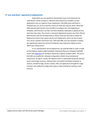 A Principled Technologies test report 3Deploy services faster with Dell Active System Manager
A “one and done” approach to deployment
Automation can save significant administrator time in the datacenter by
reducing the number of tedious, repetitive tasks required to complete a service
deployment such as a vSphere cluster deployment. Dell ASM comes with built-in
templates you can use to customize a service to meet your specific needs. While Dell
ASM required administrator time and effort to configure the initial deployment
templates, administrators can later use these templates repeatedly to deploy services
with only a few steps. This ensures a consistent deployment process over time. XClarity
Administrator lacks this template feature, which means you will have to repeat the
deployment process from square one for each deployment, which can also increase
your risk for variation and human error. With Dell ASM, once the template is created,
you significantly reduce the amount of duplicate steps required to deploy services
within your infrastructure.
In our representative service deployment, we used Dell ASM to create a ready-
to-host VMware vSphere High Availability, Distributed Resource Scheduler (HA/DRS)
cluster (see Appendix A for hardware details) by using the template editor. This tool in
Dell ASM can simplify the individual configuration of both virtual and physical
components. As Figure 1 shows, the vSphere cluster is represented along with physical
server and storage resources. Administrators can publish and deploy templates as
services, and add storage, servers, clusters, VMs, and applications through this single
interface, with additional configuration options made available by clicking on each
resource.
 