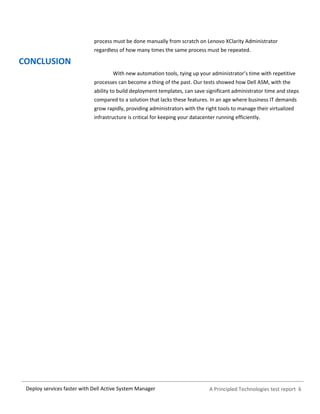 A Principled Technologies test report 6Deploy services faster with Dell Active System Manager
process must be done manually from scratch on Lenovo XClarity Administrator
regardless of how many times the same process must be repeated.
CONCLUSION
With new automation tools, tying up your administrator’s time with repetitive
processes can become a thing of the past. Our tests showed how Dell ASM, with the
ability to build deployment templates, can save significant administrator time and steps
compared to a solution that lacks these features. In an age where business IT demands
grow rapidly, providing administrators with the right tools to manage their virtualized
infrastructure is critical for keeping your datacenter running efficiently.
 