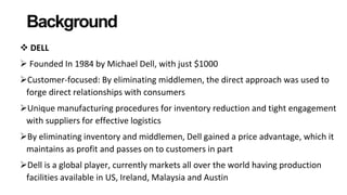 Background
 DELL
 Founded In 1984 by Michael Dell, with just $1000
Customer-focused: By eliminating middlemen, the direct approach was used to
forge direct relationships with consumers
Unique manufacturing procedures for inventory reduction and tight engagement
with suppliers for effective logistics
By eliminating inventory and middlemen, Dell gained a price advantage, which it
maintains as profit and passes on to customers in part
Dell is a global player, currently markets all over the world having production
facilities available in US, Ireland, Malaysia and Austin
 