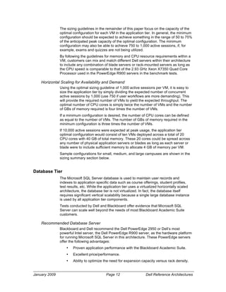 The sizing guidelines in the remainder of this paper focus on the capacity of the
               optimal configuration for each VM in the application tier. In general, the minimum
               configuration should be expected to achieve something in the range of 50 to 75%
               of the anticipated peak capacity of the optimal configuration. The minimum
               configuration may also be able to achieve 750 to 1,000 active sessions, if, for
               example, exams and quizzes are not being utilized.
               By following the guidelines for memory and CPU resource requirements within a
               VM, customers can mix and match different Dell servers within their architecture
               to include any combination of blade servers or rack-mounted servers as long as
               the CPU speed is comparable to that of the 2.93 GHz Xeon X7350 Quad Core
               Processor used in the PowerEdge R900 servers in the benchmark tests.

    Horizontal Scaling for Availability and Demand
               Using the optimal sizing guideline of 1,000 active sessions per VM, it is easy to
               size the application tier by simply dividing the expected number of concurrent
               active sessions by 1,000 (use 750 if user workflows are more demanding). This
               will provide the required number of VMs to yield the expected throughput. The
               optimal number of CPU cores is simply twice the number of VMs and the number
               of GBs of memory required is four times the number of VMs.
               If a minimum configuration is desired, the number of CPU cores can be defined
               as equal to the number of VMs. The number of GBs of memory required in the
               minimum configuration is three times the number of VMs.
               If 10,000 active sessions were expected at peak usage, the application tier
               optimal configuration would consist of ten VMs deployed across a total of 20
               CPU cores with 40 GB of total memory. These 20 cores could be spread across
               any number of physical application servers or blades as long as each server or
               blade were to include sufficient memory to allocate 4 GB of memory per VM.
               Sample configurations for small, medium, and large campuses are shown in the
               sizing summary section below.


Database Tier
               The Microsoft SQL Server database is used to maintain user records and
               indexes to application specific data such as course offerings, student profiles,
               test results, etc. While the application tier uses a virtualized horizontally scaled
               architecture, the database tier is not virtualized. In fact, the database itself
               requires significant vertical scalability because a single large database instance
               is used by all application tier components.
               Tests conducted by Dell and Blackboard offer evidence that Microsoft SQL
               Server can scale well beyond the needs of most Blackboard Academic Suite
               customers.

    Recommended Database Server
               Blackboard and Dell recommend the Dell PowerEdge 2950 or Dell’s most
               powerful Intel server, the Dell PowerEdge R900 server, as the hardware platform
               for running Microsoft SQL Server in this architecture. These PowerEdge servers
               offer the following advantages:
                   •   Proven application performance with the Blackboard Academic Suite.
                   •   Excellent price/performance.
                   •   Ability to optimize the need for expansion capacity versus rack density.


January 2009                                 Page 12                  Dell Reference Architectures
 