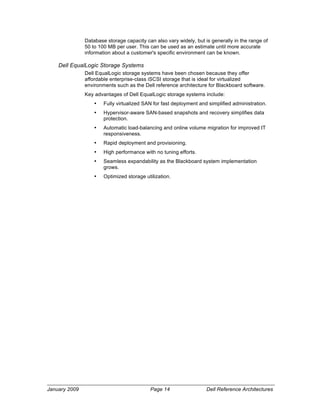 Database storage capacity can also vary widely, but is generally in the range of
               50 to 100 MB per user. This can be used as an estimate until more accurate
               information about a customer's specific environment can be known.

    Dell EqualLogic Storage Systems
               Dell EqualLogic storage systems have been chosen because they offer
               affordable enterprise-class iSCSI storage that is ideal for virtualized
               environments such as the Dell reference architecture for Blackboard software.
               Key advantages of Dell EqualLogic storage systems include:
                   •   Fully virtualized SAN for fast deployment and simplified administration.
                   •   Hypervisor-aware SAN-based snapshots and recovery simplifies data
                       protection.
                   •   Automatic load-balancing and online volume migration for improved IT
                       responsiveness.
                   •   Rapid deployment and provisioning.
                   •   High performance with no tuning efforts.
                   •   Seamless expandability as the Blackboard system implementation
                       grows.
                   •   Optimized storage utilization.




January 2009                               Page 14                  Dell Reference Architectures
 