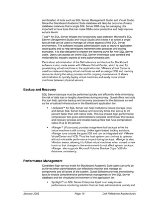 combination of tools such as SQL Server Management Studio and Visual Studio.
               Since the Blackboard Academic Suite database will likely be only one of many
               database instances that a single SQL Server DBA may be managing, it is
               important to have tools that can make DBAs more productive and help improve
               service levels.
               Toad™ for SQL Server bridges the functionality gaps between Microsoft's SQL
               Server Management Studio and Visual Studio and it does it all within a single
               toolset that can be used to manage all critical aspects of the SQL Server
               environment. The software includes administration tools to improve application
               code quality and to help developers implement best practices and coding
               standards. It is also designed to shorten the learning curve for new SQL Server
               users. Users can access an online SQL Server knowledge base created and
               moderated by industry experts at www.sqlserverpedia.com.
               Centralized administration of the Dell reference architecture for Blackboard
               software is also made easier with VMware Virtual Center, which is used for
               provisioning virtual machines in the application tier. VMware Virtual Center is
               used to create and deploy virtual machines as well as assign CPU and memory
               resources during the setup process and for ongoing maintenance. It allows
               administrators to quickly deploy virtual machines and easily move virtual
               machines between physical servers.


Backup and Recovery
               SQL Server backups must be performed quickly and efficiently while minimizing
               the risk of data loss or lengthy downtimes during recovery. Quest offers two tools
               that can help optimize backup and recovery processes for the database as well
               as the virtualized infrastructure in the Blackboard application tier.
                   •   LiteSpeed™ for SQL Server can help institutions reduce storage costs
                       and deliver SQL Server backup and recovery times that are up to 70
                       percent faster than with native tools. This low-impact, high-performance
                       compression tool gives administrators complete control over the backup
                       and recovery process and creates backup files that have compression
                       ratios of up to 95 percent.
                   •   vRanger™ (Vizioncore) provides image-level hot backups while the
                       virtual machine is still running. Unlike agent-based backup solutions,
                       vRanger runs outside the guest OS and can be integrated with VMware
                       VirtualCenter and VCB. Thus the host system can continue to operate
                       without noticeable performance impact during backups. vRanger is also
                       VMotion aware, allowing it to follow virtual machines when moved to new
                       hosts so that changes to the environment do not affect system backups.
                       vRanger also supports Microsoft Volume Shadow Copy (VSS) for
                       database consistency.


Performance Management
               Consistent high service levels for Blackboard Academic Suite users can only be
               achieved when administrators can effectively monitor and manage all
               components and all layers of the system. Quest Software provides the following
               tools to enable comprehensive performance management of the SQL Server
               database and the virtualized environment of the application tier.
                   •   Spotlight™ on SQL Server Enterprise Xpert is an easy-to-use
                       performance monitoring solution that can help administrators quickly and


January 2009                               Page 19                  Dell Reference Architectures
 