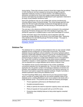 during startup. These disk volumes consist of virtual disk images that are defined
               in Citrix XenServer and then assigned as temporary storage for specific
               application instances running in a virtual machine. The additional level of
               abstraction provided by the virtual disk images enables greater flexibility for
               dynamic load balancing and allows the Blackboard Learn application instances to
               be easily moved between XenServer hosts.
               Each Citrix XenServer host can use multiple disk volumes simultaneously,
               including different types of physical storage. This virtual storage approach also
               allows the VM host to take advantage of advanced storage features such as
               sparse provisioning, VDI snapshots, and fast cloning on Dell EqualLogic PS
               Series storage systems.
               The only item in the reference architecture that is not stored in this centralized
               EqualLogic PS Series storage pool is the Citrix XenServer hypervisor. The
               XenServer hypervisor is installed locally on each Dell PowerEdge R710 server.
               Further information about Citrix XenServer and its integration with Dell
               EqualLogic storage offerings can be found in the white paper titled, “Deploying
               Citrix XenServer 5.0 with Dell EqualLogic PS Series storage.” This paper is
               available for download at
               www.citrix.com/site/resources/dynamic/partnerDocs/Citrix-XenServer-
               Equallogic_final.pdf.


Database Tier
               The database tier is a vertically scaled architecture that can also include multiple
               database servers configured in an Oracle RAC environment. The Oracle
               database requires significant vertical scalability in the server hardware platform
               because a single large database instance is used by all of the Blackboard Learn
               application tier components. Using Oracle RAC enables a cluster of multiple
               physical servers to appear as a single large database server to the application
               tier. Oracle RAC should be considered in cases where extreme database
               scalability is required, or where application availability needs exceed that which
               can be expected from a single database server without a failover node.
               The database server must be sized based on the number of database
               connections expected from the application tier. The more VMs contained in the
               application tier, the greater number of simultaneous database connections are
               possible. Each database connection requires CPU and memory resources, so
               the server must scale to support the expected workload. Chapter 4 provides a
               detailed explanation about sizing the database server.
               The Dell PowerEdge R900 server, Dell's first 24-core Intel processor-based
               server, provides an excellent platform for the vertical scalability needs of the
               database server, enabling Blackboard Learn to be scaled to new levels with a
               single database server. This powerful server offers the following advantages:
                   •   Proven application performance with Blackboard Learn.
                   •   Excellent price/performance.
                   •   Ability to optimize the need for expansion capacity versus rack density.
                   •   Plenty of capacity for future growth with up to 24 CPU cores.
                   •   Enterprise-class reliability features to help protect against unwanted
                       downtime.




January 2010                                Page 12                  Dell Reference Architectures
 