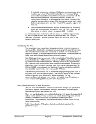 •   A single VM requires two Intel Xeon 5500 series processor cores, which
                       results in four virtual CPUs with Citrix XenServer. Four virtual CPUs
                       showed the best performance with the virtualized environment with the
                       Intel Nehalem processors. If a different processor is used, the
                       configuration will need to be adjusted to account for the change in CPU
                       capacity. Using an older or slower CPU, for example, would likely mean
                       that more processor cores and more virtual CPUs would be required for
                       each VM.
                   •   The Citrix XenServer hypervisor requires an additional 2GB of memory
                       above and beyond what is allocated for each VM. Thus if there are four
                       VMs, a total of 34GB of memory is required (8GB * 4 + 2GB).
               As mentioned earlier, performance will vary based on workload requirements.
               So, for workloads that are more demanding than that of the test scenario
               described in Chapter 3, a lesser multiplier than 7,500 should be used for the
               capacity of each VM.



    Configuring the JVM
               The Java object heap (Java heap) stores Java objects, including instances of
               classes and the data that the objects contain, such as primitives and references.
               The amount of memory allocated to the JVM as a whole and to its individual
               regions is different for every Blackboard Learn deployment. The appropriate size
               of the Java heap will vary depending on application usage.
               With 64-bit operating environments, the Sun Java HotSpot Virtual Machine is no
               longer limited to the 1.7GB maximum heap size for 32-bit deployments. Testing
               by the benchmark team showed that a JVM heap size of 4GB is a good sweet
               spot. The 4GB heap size provided better performance and better availability for
               Blackboard Learn compared to smaller heap sizes. Larger heap sizes such as
               8GB and 16GB were evaluated, but Blackboard’s best practices for availability
               and scalability recommend a more manageable JVM size.
               Actual memory consumption can be monitored using operating system tools, or
               third-party tools such as Quest Foglight. If the memory resources are saturated
               or fully consumed, some adjustments will be necessary. The first
               recommendation is to allocate more memory to the JVM heap. If this does not
               work, consider adding additional JVMs to the deployment.



    Using Non-standard (-XX) JVM Arguments
               The Sun Java Virtual Machine contains non-standard HotSpot VM options that
               are used to improve virtual machine behavior, performance, and debugging.
               Non-standard options are prefixed with –XX.
               Many non-standard options are available that can provide greater throughput and
               reduce overall latency. Tuning exercises can help in determining which options
               are best suited for the conditions in a specific customer’s production
               environment. Different logging options can be used to provide insight into the
               value of each option.
               Table 1 describes the JVM options that will provide that majority of the
               performance gain.




January 2010                                Page 18                  Dell Reference Architectures
 